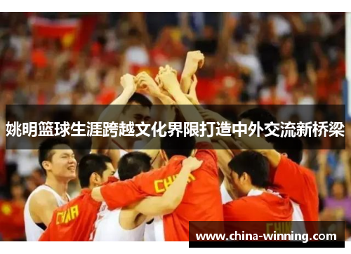 姚明篮球生涯跨越文化界限打造中外交流新桥梁