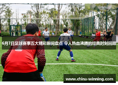 6月7日足球赛事五大精彩瞬间盘点 令人热血沸腾的经典时刻回顾