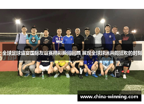 全球足球盛宴国际友谊赛精彩瞬间回顾 展现全球球迷共同狂欢的时刻