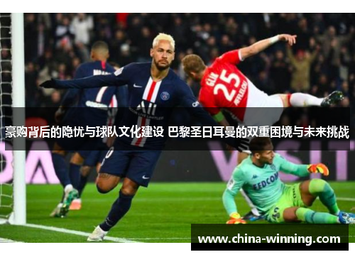 豪购背后的隐忧与球队文化建设 巴黎圣日耳曼的双重困境与未来挑战