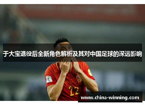 于大宝退役后全新角色解析及其对中国足球的深远影响