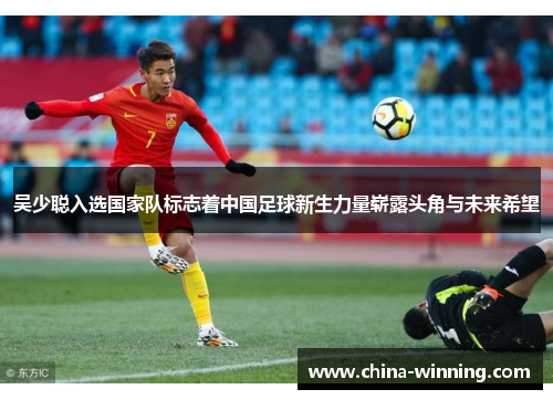 吴少聪入选国家队标志着中国足球新生力量崭露头角与未来希望