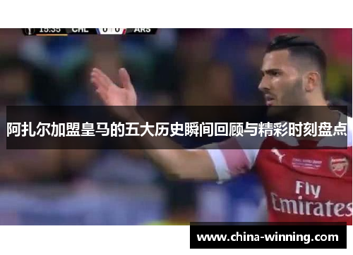 阿扎尔加盟皇马的五大历史瞬间回顾与精彩时刻盘点